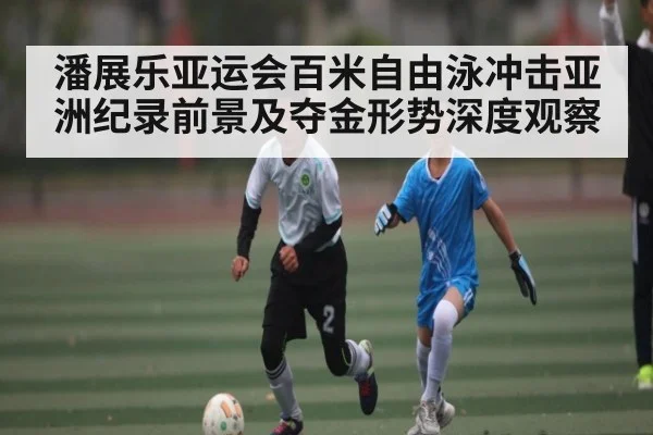 潘展乐亚运会百米自由泳冲击亚洲纪录前景及夺金形势深度观察