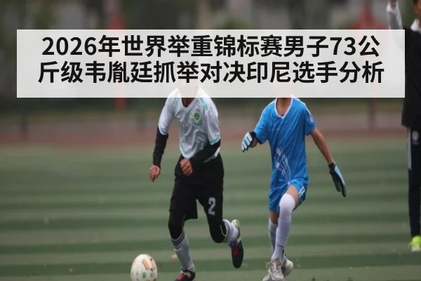 2026年世界举重锦标赛男子73公斤级韦胤廷抓举对决印尼选手分析