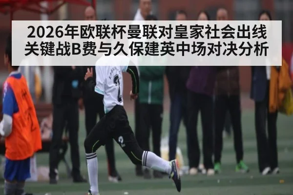 2026年欧联杯曼联对皇家社会出线关键战B费与久保建英中场对决分析