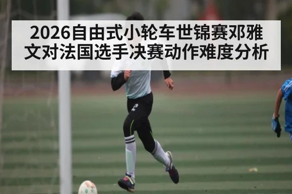 2026自由式小轮车世锦赛邓雅文对法国选手决赛动作难度分析